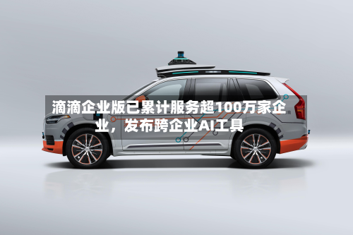 滴滴企业版已累计服务超100万家企业，发布跨企业AI工具