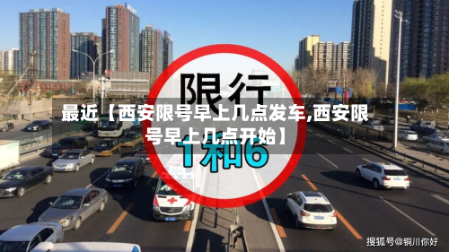 最近【西安限号早上几点发车,西安限号早上几点开始】