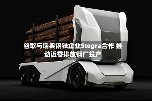 谷歌与瑞典钢铁企业Stegra合作 推动近零排放钢厂投产