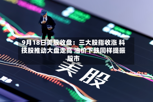 9月18日美股收盘：三大股指收涨 科技股推动大盘走高 油价下跌同样提振股市-第2张图片