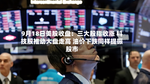 9月18日美股收盘：三大股指收涨 科技股推动大盘走高 油价下跌同样提振股市-第1张图片