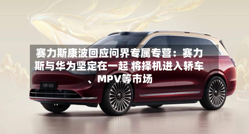 赛力斯康波回应问界专属专营：赛力斯与华为坚定在一起 将择机进入轿车、MPV等市场-第2张图片
