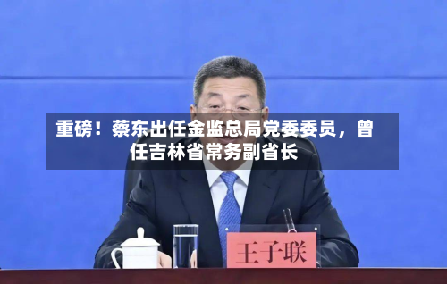 重磅！蔡东出任金监总局党委委员，曾任吉林省常务副省长