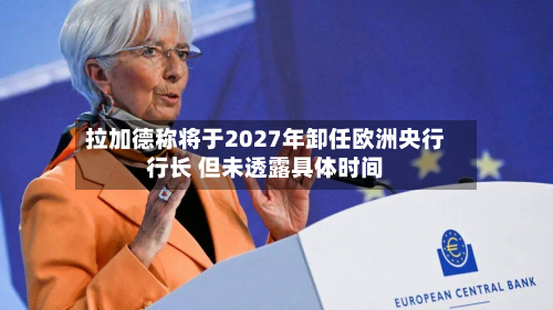 拉加德称将于2027年卸任欧洲央行行长 但未透露具体时间-第2张图片