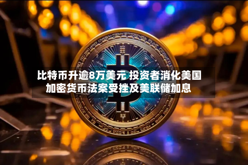 比特币升逾8万美元 投资者消化美国加密货币法案受挫及美联储加息