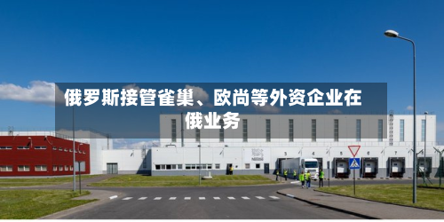 俄罗斯接管雀巢、欧尚等外资企业在俄业务-第2张图片