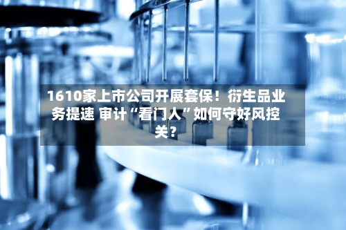 1610家上市公司开展套保！衍生品业务提速 审计“看门人”如何守好风控关？-第2张图片