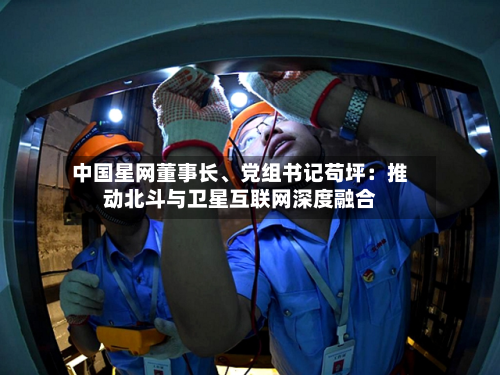中国星网董事长、党组书记苟坪：推动北斗与卫星互联网深度融合-第2张图片