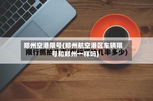 郑州空港限号(郑州航空港区车辆限号和郑州一样吗)-第2张图片