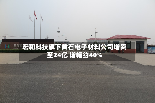 宏和科技旗下黄石电子材料公司增资至24亿 增幅约40%