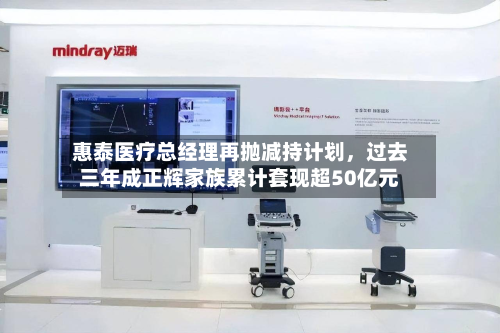 惠泰医疗总经理再抛减持计划，过去三年成正辉家族累计套现超50亿元-第3张图片