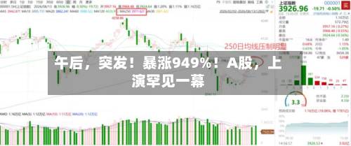 午后，突发！暴涨949%！A股	，上演罕见一幕-第3张图片