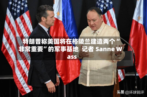 特朗普称美国将在格陵兰建造两个“非常重要”的军事基地  记者 Sanne Wass-第3张图片