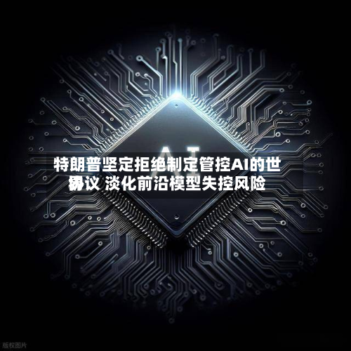 特朗普坚定拒绝制定管控AI的世界协议 淡化前沿模型失控风险