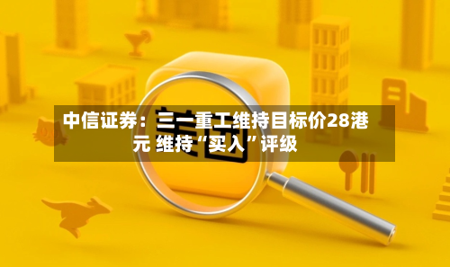 中信证券：三一重工维持目标价28港元 维持“买入”评级-第1张图片