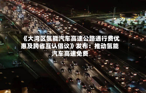 《大湾区氢能汽车高速公路通行费优惠及跨省互认倡议》发布:推动氢能汽车高速免费-第2张图片