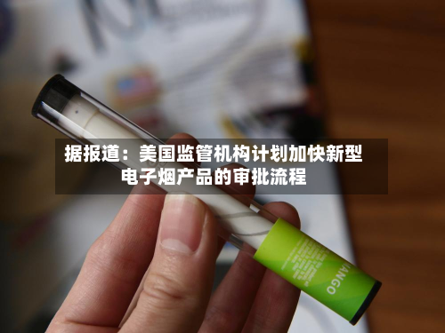 据报道:美国监管机构计划加快新型电子烟产品的审批流程-第2张图片